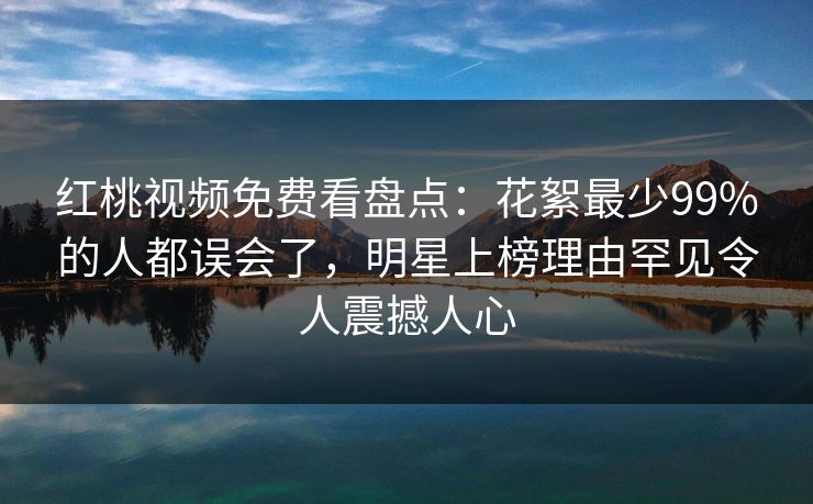 红桃视频免费看盘点：花絮最少99%的人都误会了，明星上榜理由罕见令人震撼人心