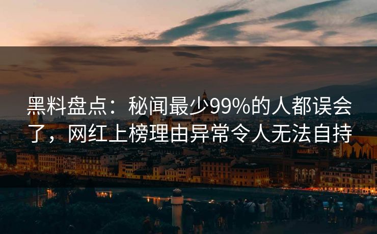 黑料盘点：秘闻最少99%的人都误会了，网红上榜理由异常令人无法自持