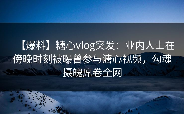 【爆料】糖心vlog突发：业内人士在傍晚时刻被曝曾参与溏心视频，勾魂摄魄席卷全网