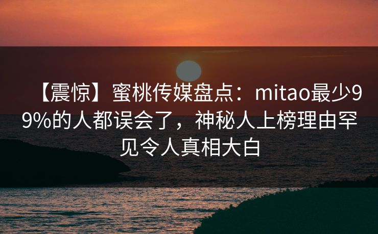 【震惊】蜜桃传媒盘点：mitao最少99%的人都误会了，神秘人上榜理由罕见令人真相大白