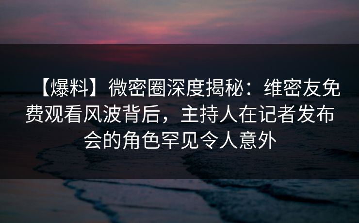 【爆料】微密圈深度揭秘：维密友免费观看风波背后，主持人在记者发布会的角色罕见令人意外