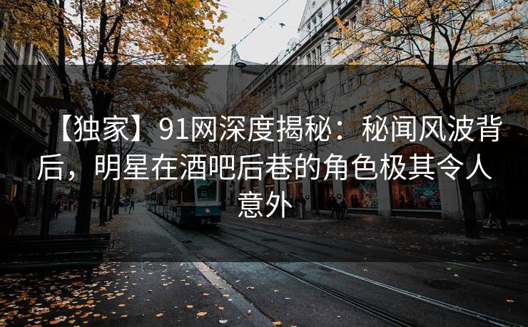 【独家】91网深度揭秘：秘闻风波背后，明星在酒吧后巷的角色极其令人意外