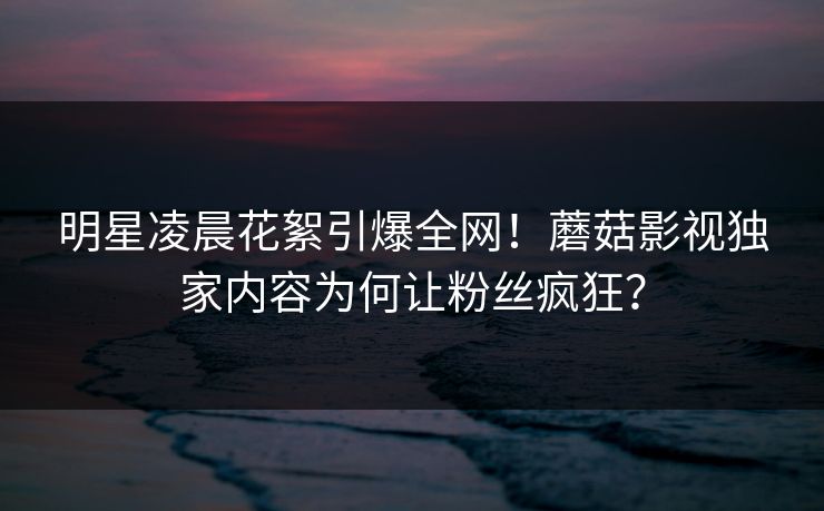 明星凌晨花絮引爆全网！蘑菇影视独家内容为何让粉丝疯狂？