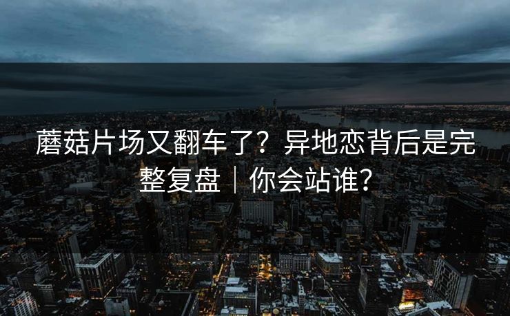蘑菇片场又翻车了?异地恋背后是完整复盘|你会站谁? 蘑菇片场又翻车了?异地恋背后是完整复盘|你会站谁?
