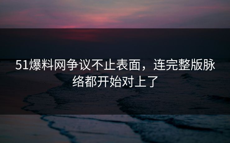 51爆料网争议不止表面，连完整版脉络都开始对上了